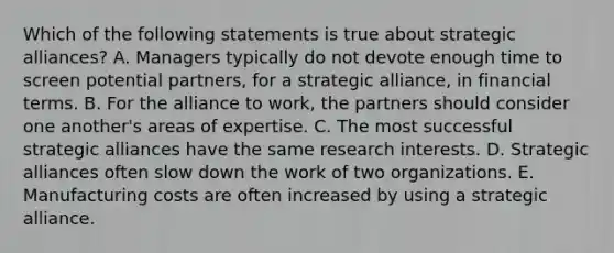 Which of the following statements is true about strategic alliances? A. Managers typically do not devote enough time to screen potential partners, for a strategic alliance, in financial terms. B. For the alliance to work, the partners should consider one another's areas of expertise. C. The most successful strategic alliances have the same research interests. D. Strategic alliances often slow down the work of two organizations. E. Manufacturing costs are often increased by using a strategic alliance.