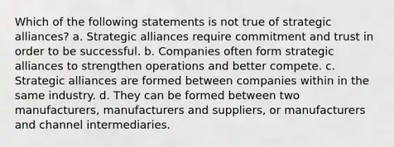 Which of the following statements is not true of strategic alliances? a. Strategic alliances require commitment and trust in order to be successful. b. Companies often form strategic alliances to strengthen operations and better compete. c. Strategic alliances are formed between companies within in the same industry. d. They can be formed between two manufacturers, manufacturers and suppliers, or manufacturers and channel intermediaries.