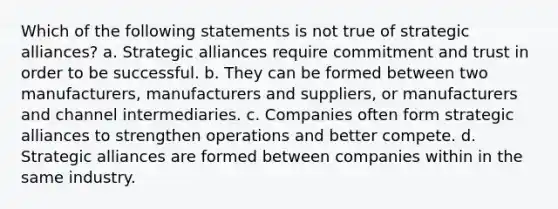 Which of the following statements is not true of strategic alliances? a. Strategic alliances require commitment and trust in order to be successful. b. They can be formed between two manufacturers, manufacturers and suppliers, or manufacturers and channel intermediaries. c. Companies often form strategic alliances to strengthen operations and better compete. d. Strategic alliances are formed between companies within in the same industry.