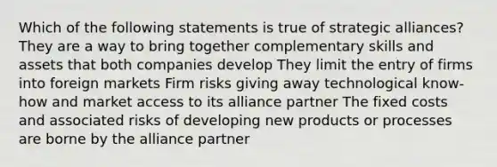 Which of the following statements is true of strategic alliances? They are a way to bring together complementary skills and assets that both companies develop They limit the entry of firms into foreign markets Firm risks giving away technological know-how and market access to its alliance partner The fixed costs and associated risks of developing new products or processes are borne by the alliance partner