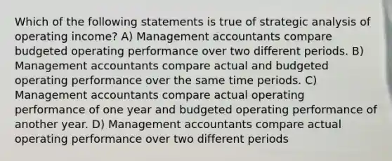 Which of the following statements is true of strategic analysis of operating income? A) Management accountants compare budgeted operating performance over two different periods. B) Management accountants compare actual and budgeted operating performance over the same time periods. C) Management accountants compare actual operating performance of one year and budgeted operating performance of another year. D) Management accountants compare actual operating performance over two different periods