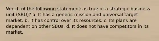 Which of the following statements is true of a strategic business unit (SBU)? a. It has a generic mission and universal target market. b. It has control over its resources. c. Its plans are dependent on other SBUs. d. It does not have competitors in its market.