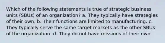 Which of the following statements is true of strategic business units (SBUs) of an organization? a. They typically have strategies of their own. b. Their functions are limited to manufacturing. c. They typically serve the same target markets as the other SBUs of the organization. d. They do not have missions of their own.