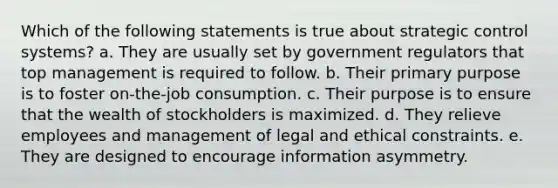 Which of the following statements is true about strategic control systems? a. They are usually set by government regulators that top management is required to follow. b. Their primary purpose is to foster on-the-job consumption. c. Their purpose is to ensure that the wealth of stockholders is maximized. d. They relieve employees and management of legal and ethical constraints. e. They are designed to encourage information asymmetry.