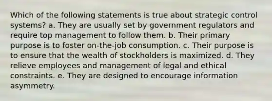 Which of the following statements is true about strategic control systems? a. They are usually set by government regulators and require top management to follow them. b. Their primary purpose is to foster on-the-job consumption. c. Their purpose is to ensure that the wealth of stockholders is maximized. d. They relieve employees and management of legal and ethical constraints. e. They are designed to encourage information asymmetry.