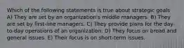 Which of the following statements is true about strategic goals A) They are set by an organization's middle managers. B) They are set by first-line managers. C) They provide plans for the day-to-day operations of an organization. D) They focus on broad and general issues. E) Their focus is on short-term issues.