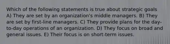 Which of the following statements is true about strategic goals A) They are set by an organization's middle managers. B) They are set by first-line managers. C) They provide plans for the day-to-day operations of an organization. D) They focus on broad and general issues. E) Their focus is on short-term issues.