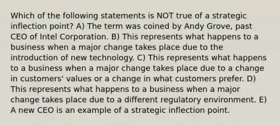 Which of the following statements is NOT true of a strategic inflection point? A) The term was coined by Andy Grove, past CEO of Intel Corporation. B) This represents what happens to a business when a major change takes place due to the introduction of new technology. C) This represents what happens to a business when a major change takes place due to a change in customers' values or a change in what customers prefer. D) This represents what happens to a business when a major change takes place due to a different regulatory environment. E) A new CEO is an example of a strategic inflection point.