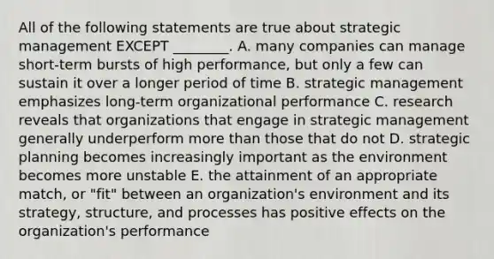 All of the following statements are true about strategic management EXCEPT ________. A. many companies can manage short-term bursts of high performance, but only a few can sustain it over a longer period of time B. strategic management emphasizes long-term organizational performance C. research reveals that organizations that engage in strategic management generally underperform more than those that do not D. strategic planning becomes increasingly important as the environment becomes more unstable E. the attainment of an appropriate match, or "fit" between an organization's environment and its strategy, structure, and processes has positive effects on the organization's performance