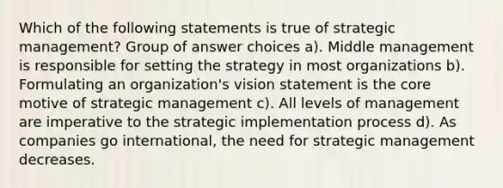 Which of the following statements is true of strategic management? Group of answer choices a). Middle management is responsible for setting the strategy in most organizations b). Formulating an organization's vision statement is the core motive of strategic management c). All levels of management are imperative to the strategic implementation process d). As companies go international, the need for strategic management decreases.