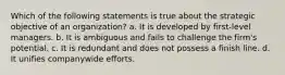 Which of the following statements is true about the strategic objective of an organization? a. It is developed by first-level managers. b. It is ambiguous and fails to challenge the firm's potential. c. It is redundant and does not possess a finish line. d. It unifies companywide efforts.