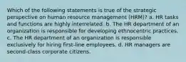 Which of the following statements is true of the strategic perspective on human resource management (HRM)? a. HR tasks and functions are highly interrelated. b. The HR department of an organization is responsible for developing ethnocentric practices. c. The HR department of an organization is responsible exclusively for hiring first-line employees. d. HR managers are second-class corporate citizens.