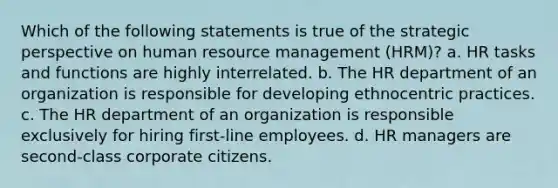 Which of the following statements is true of the strategic perspective on human resource management (HRM)? a. HR tasks and functions are highly interrelated. b. The HR department of an organization is responsible for developing ethnocentric practices. c. The HR department of an organization is responsible exclusively for hiring first-line employees. d. HR managers are second-class corporate citizens.