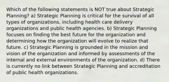 Which of the following statements is NOT true about Strategic Planning? a) Strategic Planning is critical for the survival of all types of organizations, including health care delivery organizations and public health agencies. b) Strategic Planning focuses on finding the best future for the organization and determining how the organization will evolve to realize that future. c) Strategic Planning is grounded in the mission and vision of the organization and informed by assessments of the internal and external environments of the organization. d) There is currently no link between Strategic Planning and accreditation of public health organizations.