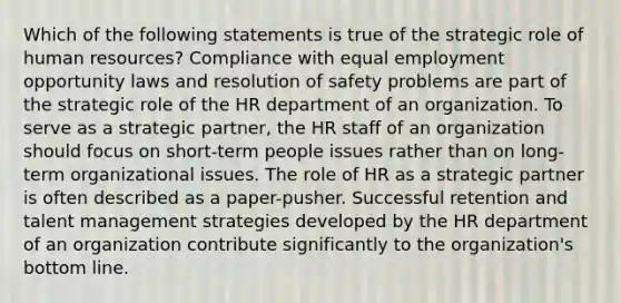 Which of the following statements is true of the strategic role of human resources? Compliance with equal employment opportunity laws and resolution of safety problems are part of the strategic role of the HR department of an organization. To serve as a strategic partner, the HR staff of an organization should focus on short-term people issues rather than on long-term organizational issues. The role of HR as a strategic partner is often described as a paper-pusher. Successful retention and talent management strategies developed by the HR department of an organization contribute significantly to the organization's bottom line.