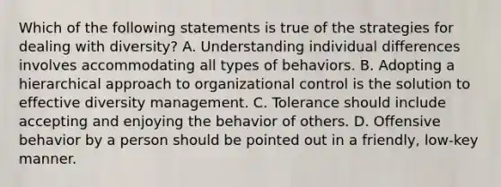 Which of the following statements is true of the strategies for dealing with diversity? A. Understanding individual differences involves accommodating all types of behaviors. B. Adopting a hierarchical approach to organizational control is the solution to effective diversity management. C. Tolerance should include accepting and enjoying the behavior of others. D. Offensive behavior by a person should be pointed out in a friendly, low-key manner.