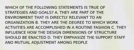 WHICH OF THE FOLLOWING STATEMENTS IS TRUE OF STRATEGIES AND GOALS? A. THEY ARE PART OF THE ENVIRONMENT THAT IS DIRECTLY RELEVANT TO AN ORGANIZATION B. THEY ARE THE DEGREE TO WHICH WORK ACTIVITIES ARE ACCOMPLISHED IN A ROUTINE FASHION C. THEY INFLUENCE HOW THE DESIGN DIMENSIONS OF STRUCTURE SHOULD BE ENACTED D. THEY EMPHASIZE THE SUPPORT STAFF AND MUTUAL ADJUSTMENT AMONG PEOPLE