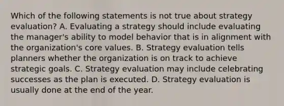 Which of the following statements is not true about strategy evaluation? A. Evaluating a strategy should include evaluating the manager's ability to model behavior that is in alignment with the organization's core values. B. Strategy evaluation tells planners whether the organization is on track to achieve strategic goals. C. Strategy evaluation may include celebrating successes as the plan is executed. D. Strategy evaluation is usually done at the end of the year.