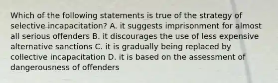 Which of the following statements is true of the strategy of selective incapacitation? A. it suggests imprisonment for almost all serious offenders B. it discourages the use of less expensive alternative sanctions C. it is gradually being replaced by collective incapacitation D. it is based on the assessment of dangerousness of offenders