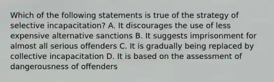 Which of the following statements is true of the strategy of selective incapacitation? A. It discourages the use of less expensive alternative sanctions B. It suggests imprisonment for almost all serious offenders C. It is gradually being replaced by collective incapacitation D. It is based on the assessment of dangerousness of offenders