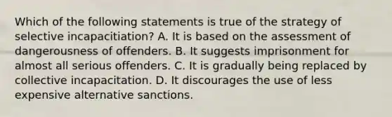 Which of the following statements is true of the strategy of selective incapacitiation? A. It is based on the assessment of dangerousness of offenders. B. It suggests imprisonment for almost all serious offenders. C. It is gradually being replaced by collective incapacitation. D. It discourages the use of less expensive alternative sanctions.