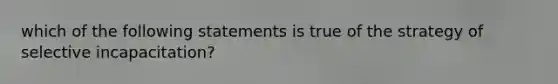 which of the following statements is true of the strategy of selective incapacitation?