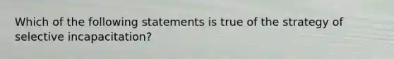 Which of the following statements is true of the strategy of selective incapacitation?