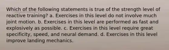 Which of the following statements is true of the strength level of reactive training? a. Exercises in this level do not involve much joint motion. b. Exercises in this level are performed as fast and explosively as possible. c. Exercises in this level require great specificity, speed, and neural demand. d. Exercises in this level improve landing mechanics.