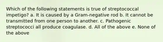 Which of the following statements is true of streptococcal impetigo? a. It is caused by a Gram-negative rod b. It cannot be transmitted from one person to another. c. Pathogenic streptococci all produce coagulase. d. All of the above e. None of the above