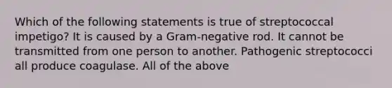 Which of the following statements is true of streptococcal impetigo? It is caused by a Gram-negative rod. It cannot be transmitted from one person to another. Pathogenic streptococci all produce coagulase. All of the above