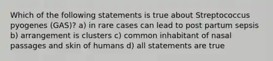 Which of the following statements is true about Streptococcus pyogenes (GAS)? a) in rare cases can lead to post partum sepsis b) arrangement is clusters c) common inhabitant of nasal passages and skin of humans d) all statements are true