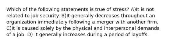 Which of the following statements is true of stress? A)It is not related to job security. B)It generally decreases throughout an organization immediately following a merger with another firm. C)It is caused solely by the physical and interpersonal demands of a job. D) It generally increases during a period of layoffs.