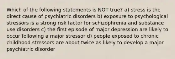 Which of the following statements is NOT true? a) stress is the direct cause of psychiatric disorders b) exposure to psychological stressors is a strong risk factor for schizophrenia and substance use disorders c) the first episode of major depression are likely to occur following a major stressor d) people exposed to chronic childhood stressors are about twice as likely to develop a major psychiatric disorder