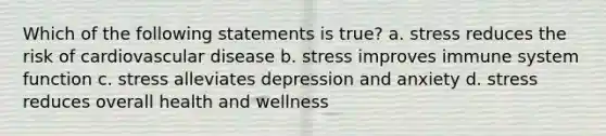 Which of the following statements is true? a. stress reduces the risk of cardiovascular disease b. stress improves immune system function c. stress alleviates depression and anxiety d. stress reduces overall health and wellness