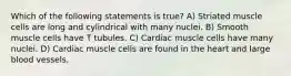 Which of the following statements is true? A) Striated muscle cells are long and cylindrical with many nuclei. B) Smooth muscle cells have T tubules. C) Cardiac muscle cells have many nuclei. D) Cardiac muscle cells are found in the heart and large blood vessels.