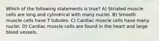 Which of the following statements is true? A) Striated muscle cells are long and cylindrical with many nuclei. B) Smooth muscle cells have T tubules. C) Cardiac muscle cells have many nuclei. D) Cardiac muscle cells are found in the heart and large blood vessels.