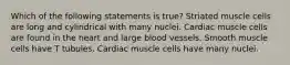 Which of the following statements is true? Striated muscle cells are long and cylindrical with many nuclei. Cardiac muscle cells are found in the heart and large blood vessels. Smooth muscle cells have T tubules. Cardiac muscle cells have many nuclei.