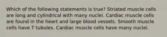 Which of the following statements is true? Striated muscle cells are long and cylindrical with many nuclei. Cardiac muscle cells are found in the heart and large blood vessels. Smooth muscle cells have T tubules. Cardiac muscle cells have many nuclei.