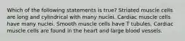 Which of the following statements is true? Striated muscle cells are long and cylindrical with many nuclei. Cardiac muscle cells have many nuclei. Smooth muscle cells have T tubules. Cardiac muscle cells are found in the heart and large blood vessels.