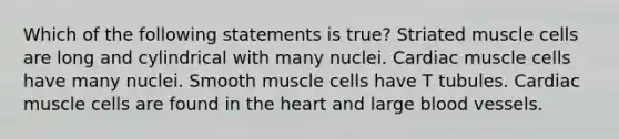 Which of the following statements is true? Striated muscle cells are long and cylindrical with many nuclei. Cardiac muscle cells have many nuclei. Smooth muscle cells have T tubules. Cardiac muscle cells are found in the heart and large blood vessels.