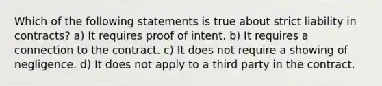 Which of the following statements is true about strict liability in contracts? a) It requires proof of intent. b) It requires a connection to the contract. c) It does not require a showing of negligence. d) It does not apply to a third party in the contract.