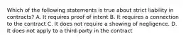 Which of the following statements is true about strict liability in contracts? A. It requires proof of intent B. It requires a connection to the contract C. It does not require a showing of negligence. D. It does not apply to a third-party in the contract