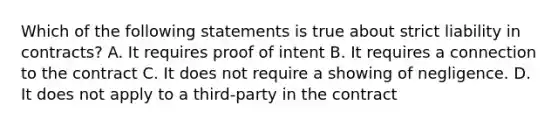 Which of the following statements is true about strict liability in contracts? A. It requires proof of intent B. It requires a connection to the contract C. It does not require a showing of negligence. D. It does not apply to a third-party in the contract