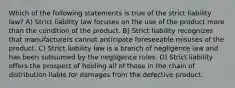 Which of the following statements is true of the strict liability law? A) Strict liability law focuses on the use of the product more than the condition of the product. B) Strict liability recognizes that manufacturers cannot anticipate foreseeable misuses of the product. C) Strict liability law is a branch of negligence law and has been subsumed by the negligence rules. D) Strict liability offers the prospect of holding all of those in the chain of distribution liable for damages from the defective product.