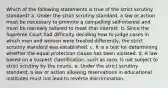 Which of the following statements is true of the strict scrutiny standard? a. Under the strict scrutiny standard, a law or action must be necessary to promote a compelling self-interest and must be narrowly tailored to meet that interest. b. Since the Supreme Court had difficulty deciding how to judge cases in which men and women were treated differently, the strict scrutiny standard was established. c. It is a test for determining whether the equal protection clause has been violated. d. A law based on a suspect classification, such as race, is not subject to strict scrutiny by the courts. e. Under the strict scrutiny standard, a law or action allowing reservations in educational institutes must not lead to reverse discrimination.