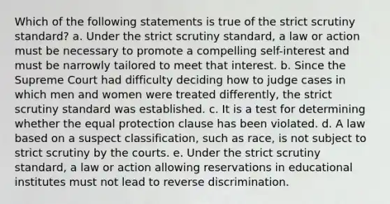 Which of the following statements is true of the strict scrutiny standard? a. Under the strict scrutiny standard, a law or action must be necessary to promote a compelling self-interest and must be narrowly tailored to meet that interest. b. Since the Supreme Court had difficulty deciding how to judge cases in which men and women were treated differently, the strict scrutiny standard was established. c. It is a test for determining whether the equal protection clause has been violated. d. A law based on a suspect classification, such as race, is not subject to strict scrutiny by the courts. e. Under the strict scrutiny standard, a law or action allowing reservations in educational institutes must not lead to reverse discrimination.