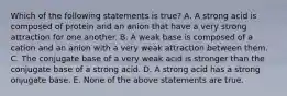 Which of the following statements is true? A. A strong acid is composed of protein and an anion that have a very strong attraction for one another. B. A weak base is composed of a cation and an anion with a very weak attraction between them. C. The conjugate base of a very weak acid is stronger than the conjugate base of a strong acid. D. A strong acid has a strong onjugate base. E. None of the above statements are true.