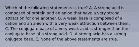 Which of the following statements is true? A. A strong acid is composed of protein and an anion that have a very strong attraction for one another. B. A weak base is composed of a cation and an anion with a very weak attraction between them. C. The conjugate base of a very weak acid is stronger than the conjugate base of a strong acid. D. A strong acid has a strong onjugate base. E. None of the above statements are true.