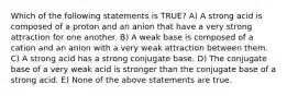 Which of the following statements is TRUE? A) A strong acid is composed of a proton and an anion that have a very strong attraction for one another. B) A weak base is composed of a cation and an anion with a very weak attraction between them. C) A strong acid has a strong conjugate base. D) The conjugate base of a very weak acid is stronger than the conjugate base of a strong acid. E) None of the above statements are true.