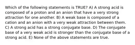 Which of the following statements is TRUE? A) A strong acid is composed of a proton and an anion that have a very strong attraction for one another. B) A weak base is composed of a cation and an anion with a very weak attraction between them. C) A strong acid has a strong conjugate base. D) The conjugate base of a very weak acid is stronger than the conjugate base of a strong acid. E) None of the above statements are true.